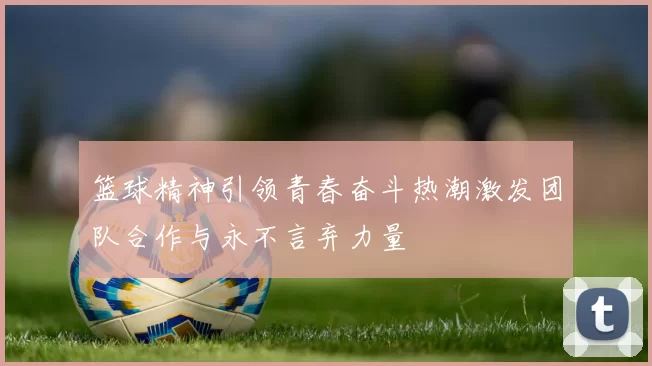 篮球精神引领青春奋斗热潮激发团队合作与永不言弃力量