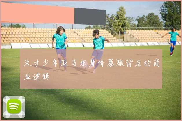 天才少年亚马尔身价暴涨背后的商业逻辑