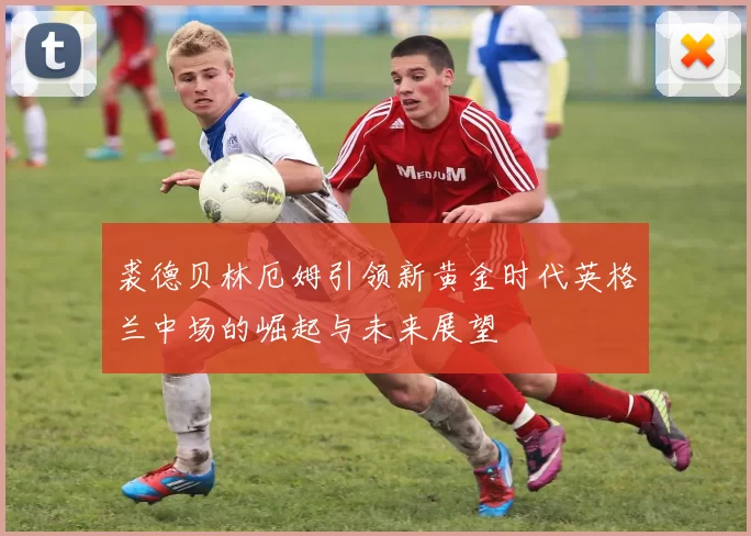 裘德贝林厄姆引领新黄金时代英格兰中场的崛起与未来展望
