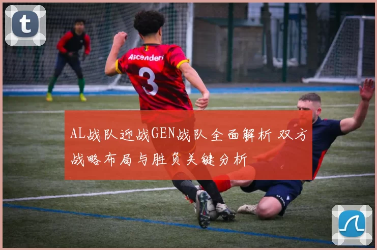 AL战队迎战GEN战队全面解析 双方战略布局与胜负关键分析