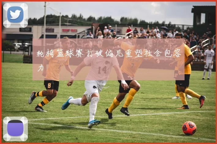 轮椅篮球赛打破偏见重塑社会包容力