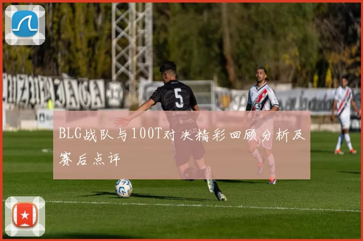 BLG战队与100T对决精彩回顾分析及赛后点评
