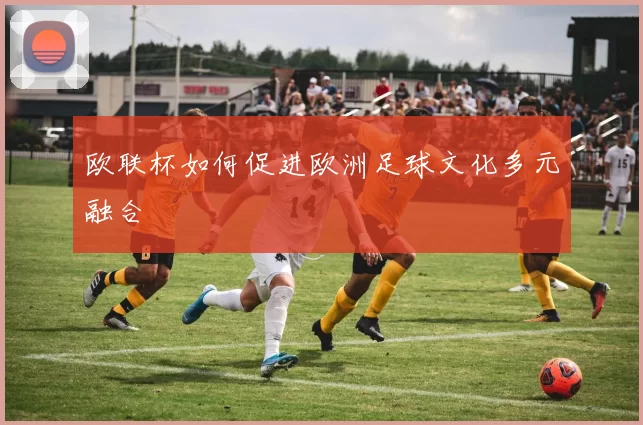 欧联杯如何促进欧洲足球文化多元融合