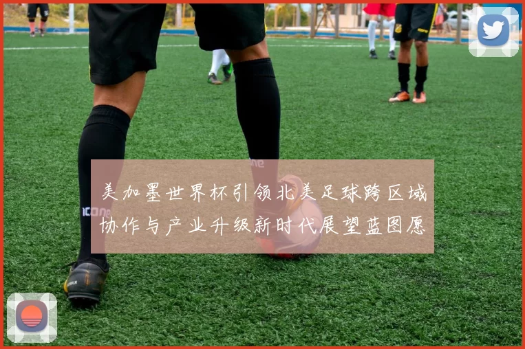 美加墨世界杯引领北美足球跨区域协作与产业升级新时代展望蓝图愿