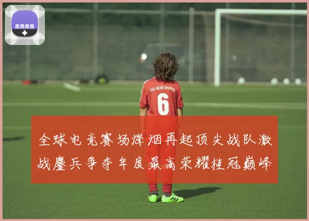 全球电竞赛场烽烟再起顶尖战队激战鏖兵争夺年度最高荣耀桂冠巅峰