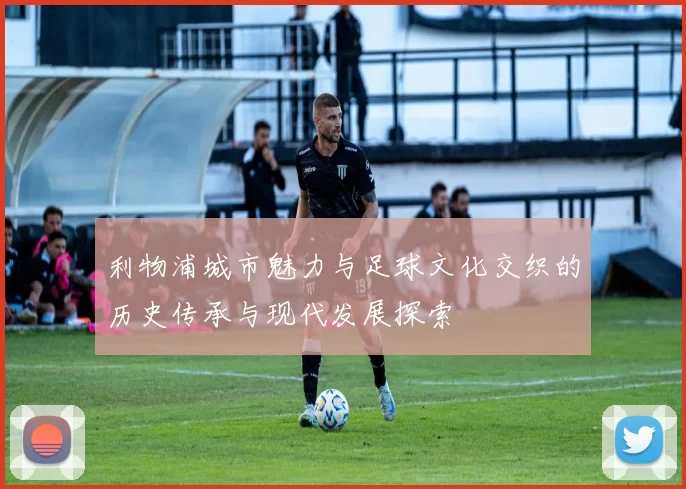 利物浦城市魅力与足球文化交织的历史传承与现代发展探索