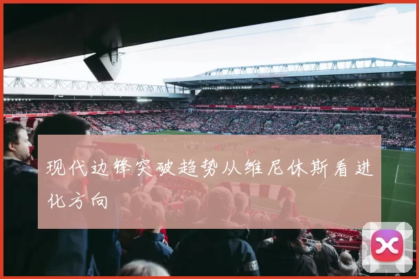 现代边锋突破趋势从维尼休斯看进化方向