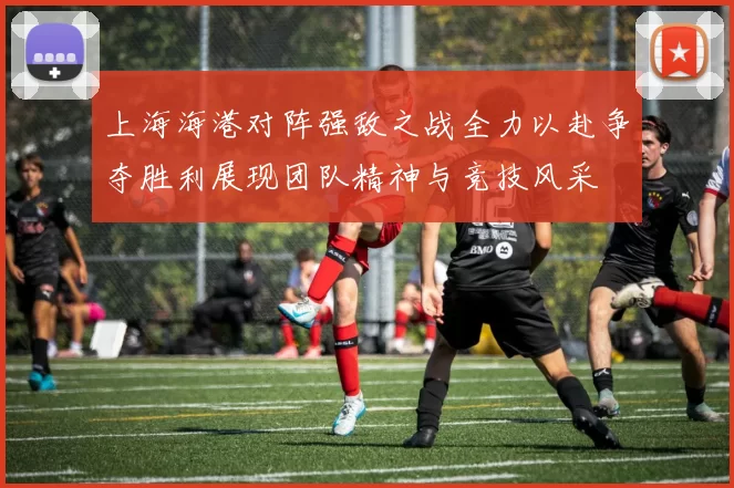 上海海港对阵强敌之战全力以赴争夺胜利展现团队精神与竞技风采