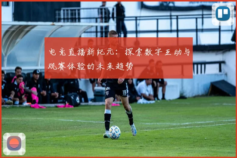 电竞直播新纪元：探索数字互动与观赛体验的未来趋势