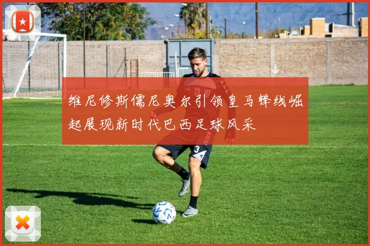 维尼修斯儒尼奥尔引领皇马锋线崛起展现新时代巴西足球风采