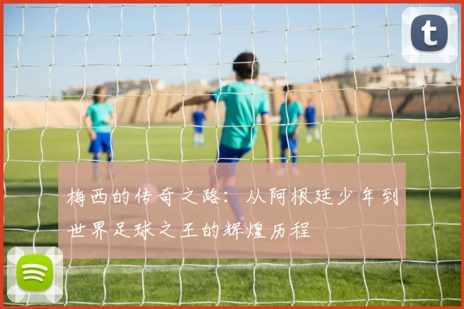 梅西的传奇之路：从阿根廷少年到世界足球之王的辉煌历程