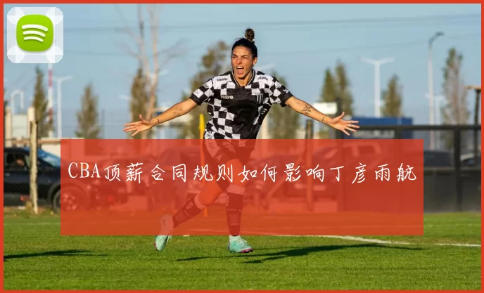 CBA顶薪合同规则如何影响丁彦雨航