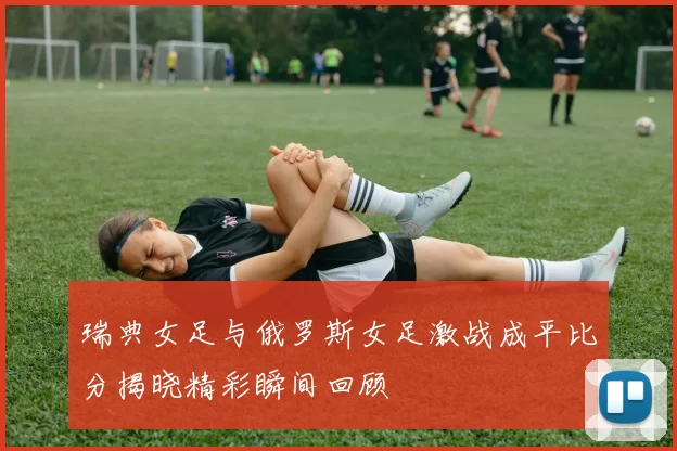 瑞典女足与俄罗斯女足激战成平比分揭晓精彩瞬间回顾