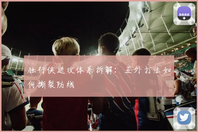 独行侠进攻体系拆解：五外打法如何撕裂防线