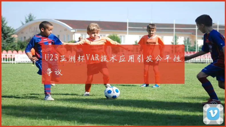 U23亚洲杯VAR技术应用引发公平性争议