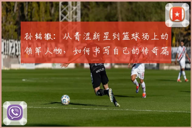 孙铭徽：从青涩新星到篮球场上的领军人物，如何书写自己的传奇篇章