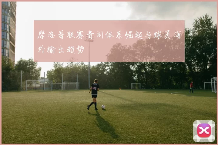 摩洛哥联赛青训体系崛起与球员海外输出趋势