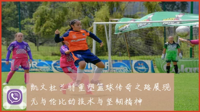 凯文杜兰特重塑篮球传奇之路展现无与伦比的技术与坚韧精神