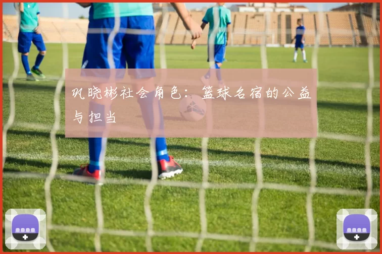 巩晓彬社会角色：篮球名宿的公益与担当