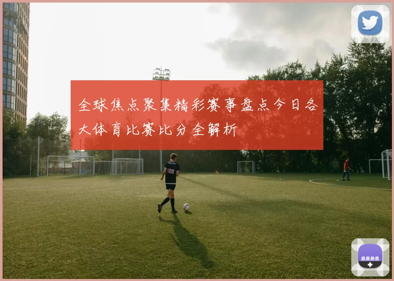 全球焦点聚集精彩赛事盘点今日各大体育比赛比分全解析