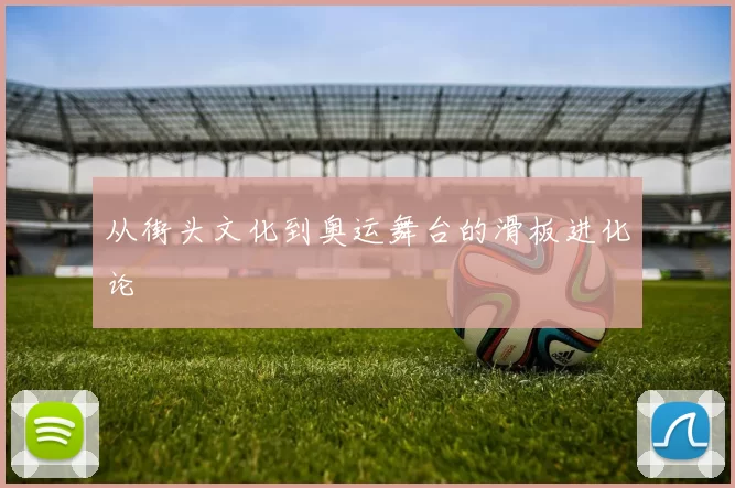 从街头文化到奥运舞台的滑板进化论
