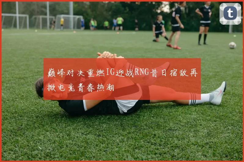 巅峰对决重燃IG迎战RNG昔日宿敌再掀电竞青春热潮