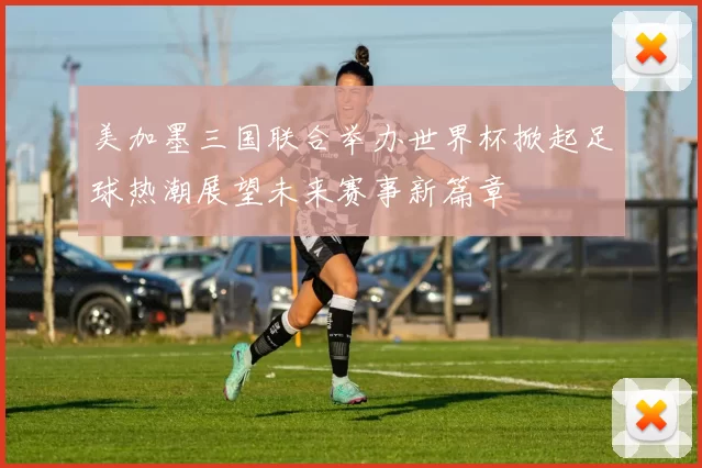 美加墨三国联合举办世界杯掀起足球热潮展望未来赛事新篇章