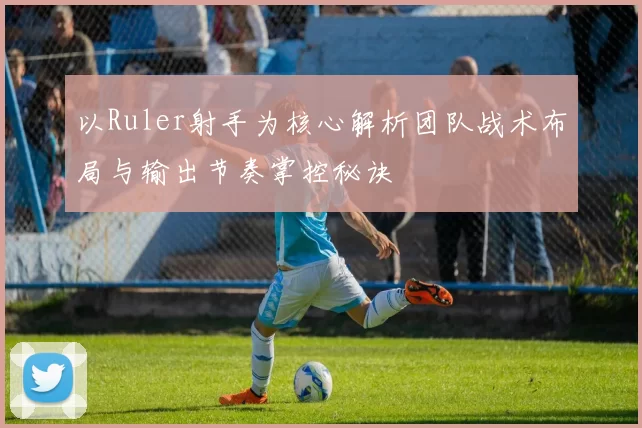 以Ruler射手为核心解析团队战术布局与输出节奏掌控秘诀