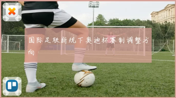 国际足联新规下奥迪杯赛制调整方向