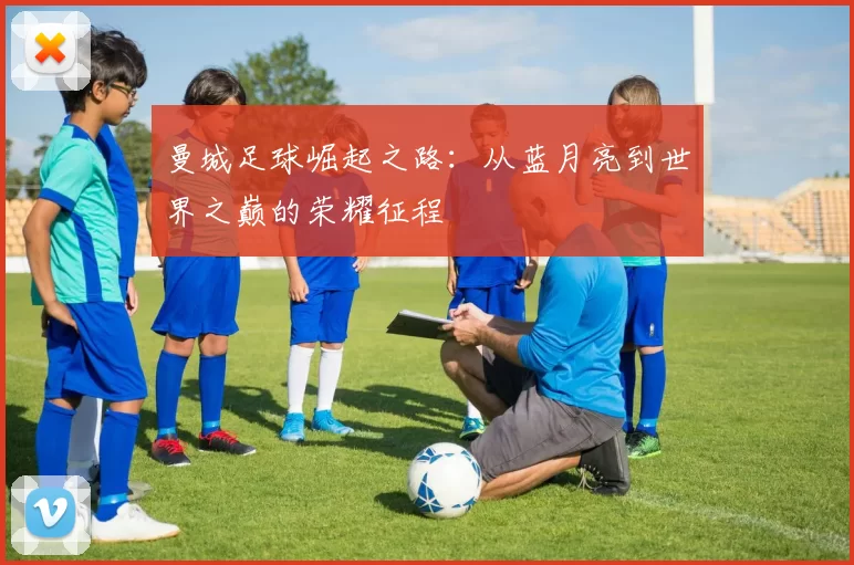 曼城足球崛起之路：从蓝月亮到世界之巅的荣耀征程