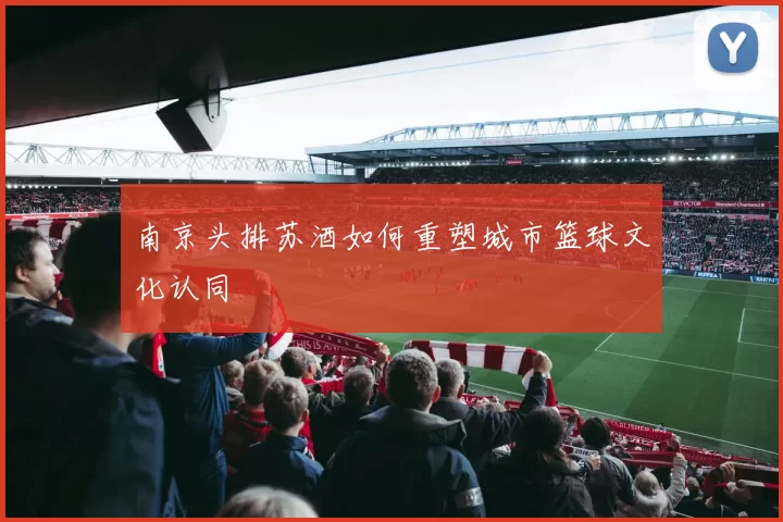 南京头排苏酒如何重塑城市篮球文化认同