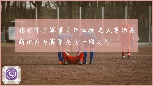精彩体育赛事全面回顾 各大赛场最新比分与赛事亮点一网打尽